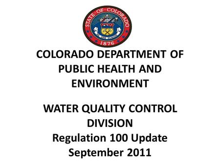 COLORADO DEPARTMENT OF PUBLIC HEALTH AND ENVIRONMENT WATER QUALITY CONTROL DIVISION Regulation 100 Update September 2011.