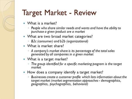 Target Market - Review What is a market? ◦ People who share similar needs and wants and have the ability to purchase a given product are a market What.