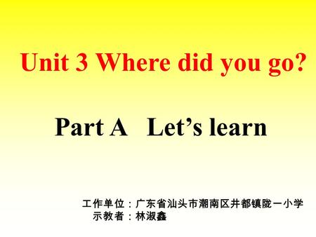 Unit 3 Where did you go? Part A Let’s learn 工作单位：广东省汕头市潮南区井都镇陇一小学 示教者：林淑鑫.