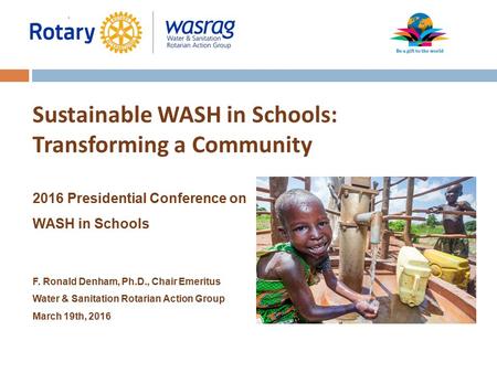 Sustainable WASH in Schools: Transforming a Community 2016 Presidential Conference on WASH in Schools F. Ronald Denham, Ph.D., Chair Emeritus Water & Sanitation.