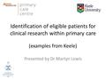 Identification of eligible patients for clinical research within primary care (examples from Keele) Presented by Dr Martyn Lewis.