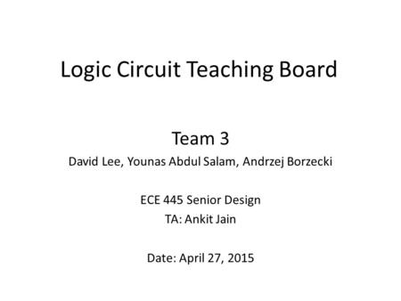 Logic Circuit Teaching Board Team 3 David Lee, Younas Abdul Salam, Andrzej Borzecki ECE 445 Senior Design TA: Ankit Jain Date: April 27, 2015.