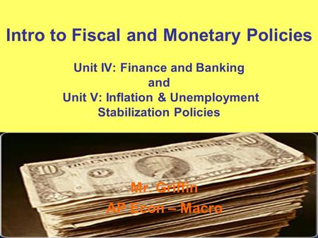Intro to Fiscal and Monetary Policies Unit IV: Finance and Banking and Unit V: Inflation & Unemployment Stabilization Policies Mr. Griffin AP Econ – Macro.