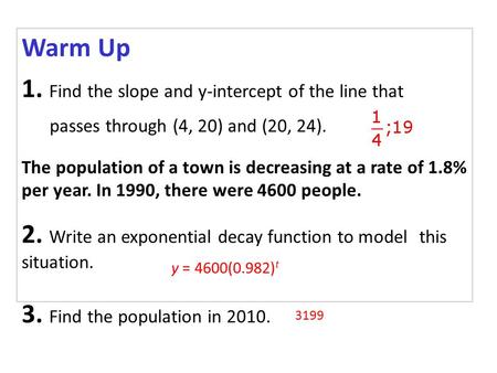 Warm Up 1. Find the slope and y-intercept of the line that passes through (4, 20) and (20, 24). The population of a town is decreasing at a rate of 1.8%