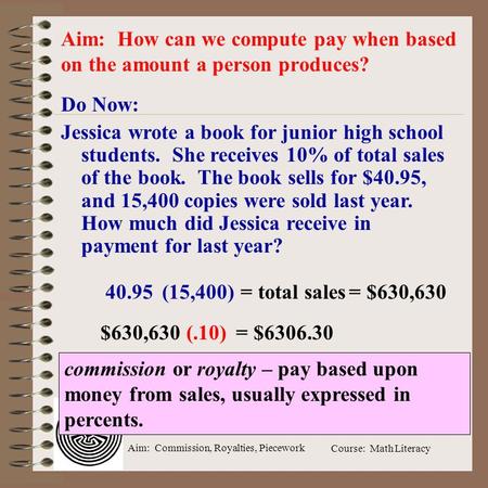 Aim: Commission, Royalties, Piecework Course: Math Literacy Do Now: Jessica wrote a book for junior high school students. She receives 10% of total sales.