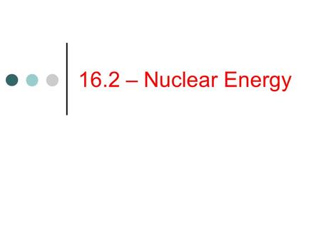16.2 – Nuclear Energy. Objectives Explain how a nuclear reactor converts nuclear energy to thermal energy. Describe the advantages and disadvantages of.