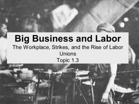 Big Business and Labor The Workplace, Strikes, and the Rise of Labor Unions Topic 1.3.