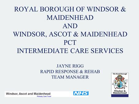 ROYAL BOROUGH OF WINDSOR & MAIDENHEAD AND WINDSOR, ASCOT & MAIDENHEAD PCT INTERMEDIATE CARE SERVICES JAYNE RIGG RAPID RESPONSE & REHAB TEAM MANAGER Windsor,