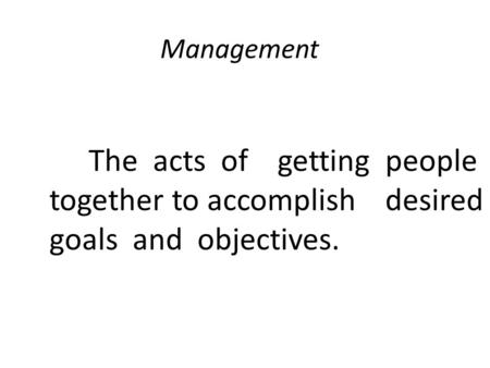 Management The acts of getting people together to accomplish desired goals and objectives.