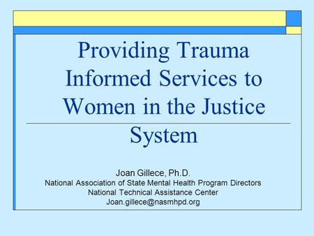 Providing Trauma Informed Services to Women in the Justice System Joan Gillece, Ph.D. National Association of State Mental Health Program Directors National.