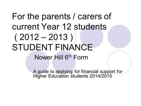 For the parents / carers of current Year 12 students ( 2012 – 2013 ) STUDENT FINANCE Nower Hill 6 th Form A guide to applying for financial support for.