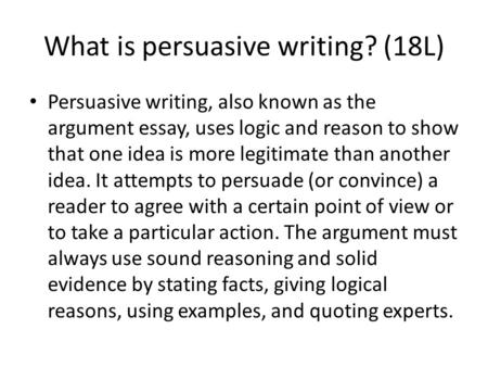 What is persuasive writing? (18L) Persuasive writing, also known as the argument essay, uses logic and reason to show that one idea is more legitimate.