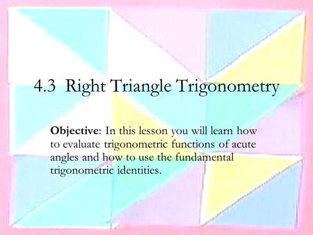 4.3 Right Triangle Trigonometry Objective: In this lesson you will learn how to evaluate trigonometric functions of acute angles and how to use the fundamental.