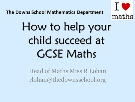 How to help your child succeed at GCSE Maths Head of Maths Miss R Lohan The Downs School Mathematics Department.