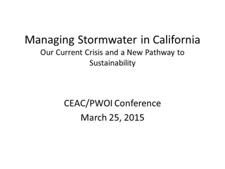 Managing Stormwater in California Our Current Crisis and a New Pathway to Sustainability CEAC/PWOI Conference March 25, 2015.
