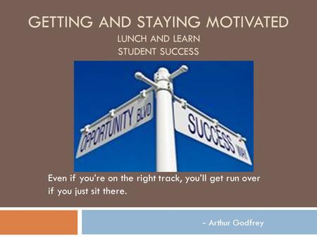 GETTING AND STAYING MOTIVATED LUNCH AND LEARN STUDENT SUCCESS Even if you’re on the right track, you’ll get run over if you just sit there. - Arthur Godfrey.
