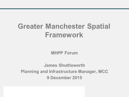 MHPP Forum James Shuttleworth Planning and Infrastructure Manager, MCC 9 December 2015 Greater Manchester Spatial Framework.