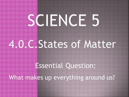 4.0.C.States of Matter Essential Question: What makes up everything around us? SCIENCE 5.