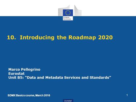 SDMX Basics course, March 2016 Eurostat SDMX Basics course, March 2016 10. Introducing the Roadmap 2020 1 Marco Pellegrino Eurostat Unit B5: “Data and.