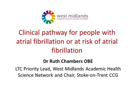 Clinical pathway for people with atrial fibrillation or at risk of atrial fibrillation Dr Ruth Chambers OBE LTC Priority Lead, West Midlands Academic Health.