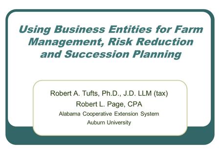 Using Business Entities for Farm Management, Risk Reduction and Succession Planning Robert A. Tufts, Ph.D., J.D. LLM (tax) Robert L. Page, CPA Alabama.