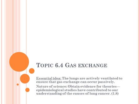 T OPIC 6.4 G AS EXCHANGE Essential idea: The lungs are actively ventilated to ensure that gas exchange can occur passively. Nature of science: Obtain evidence.