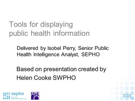Tools for displaying public health information Based on presentation created by Helen Cooke SWPHO Delivered by Isobel Perry, Senior Public Health Intelligence.