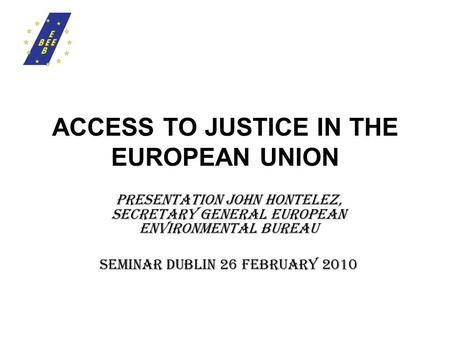 ACCESS TO JUSTICE IN THE EUROPEAN UNION presentation JOHN HONTELEZ, SECRETARY GENERAL EUROPEAN ENVIRONMENTAL BUREAU Seminar Dublin 26 February 2010.