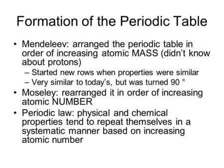 Formation of the Periodic Table Mendeleev: arranged the periodic table in order of increasing atomic MASS (didn’t know about protons) –Started new rows.