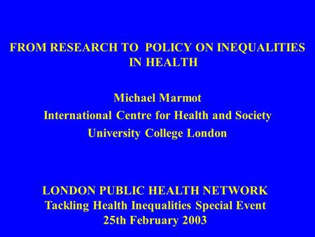 FROM RESEARCH TO POLICY ON INEQUALITIES IN HEALTH Michael Marmot International Centre for Health and Society University College London LONDON PUBLIC HEALTH.