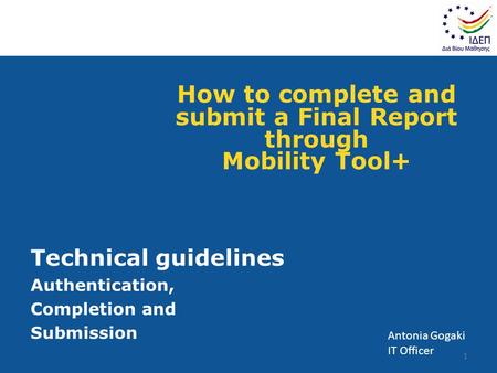 How to complete and submit a Final Report through Mobility Tool+ Technical guidelines Authentication, Completion and Submission 1 Antonia Gogaki IT Officer.