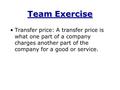 Team Exercise Transfer price: A transfer price is what one part of a company charges another part of the company for a good or service.