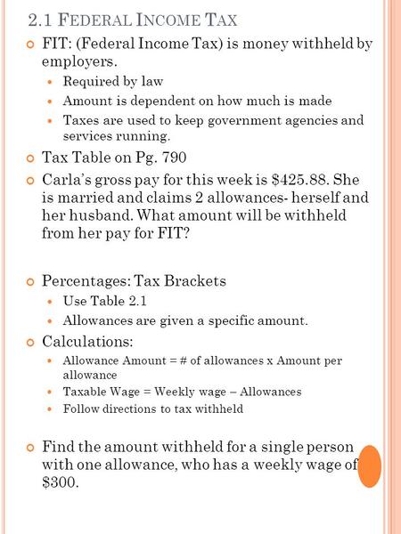 2.1 F EDERAL I NCOME T AX FIT: (Federal Income Tax) is money withheld by employers. Required by law Amount is dependent on how much is made Taxes are used.
