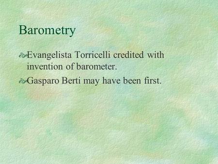 Barometry  Evangelista Torricelli credited with invention of barometer.  Gasparo Berti may have been first.