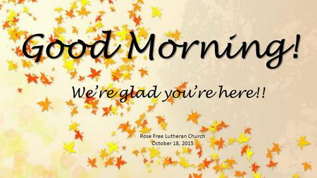Good Morning! Rose Free Lutheran Church October 18, 2015 We’re glad you’re here!!