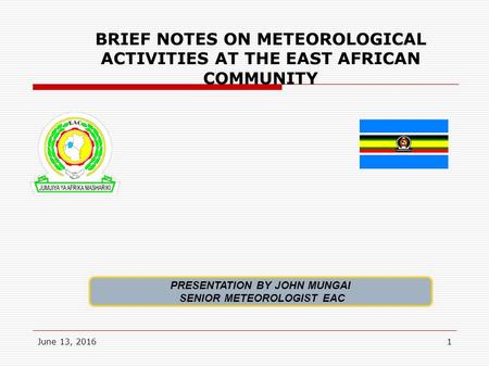 June 13, 20161 BRIEF NOTES ON METEOROLOGICAL ACTIVITIES AT THE EAST AFRICAN COMMUNITY PRESENTATION BY JOHN MUNGAI SENIOR METEOROLOGIST EAC.