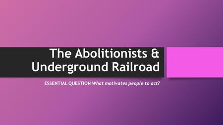 The Abolitionists & Underground Railroad ESSENTIAL QUESTION What motivates people to act?
