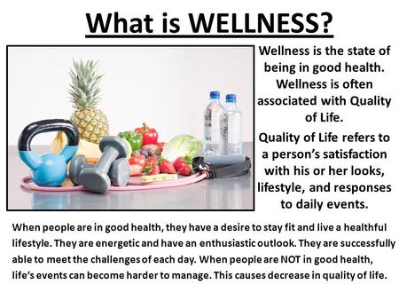 What is WELLNESS? Wellness is the state of being in good health. Wellness is often associated with Quality of Life. Quality of Life refers to a person’s.