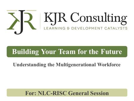 Building Your Team for the Future For: NLC-RISC General Session Understanding the Multigenerational Workforce.