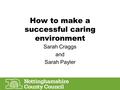 How to make a successful caring environment Sarah Craggs and Sarah Payler.