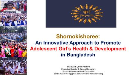 Shornokishoree: An Innovative Approach to Promote Adolescent Girl’s Health & Development in Bangladesh Dr. Nizam Uddin Ahmed Executive Director & General.