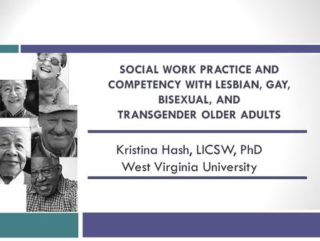 SOCIAL WORK PRACTICE AND COMPETENCY WITH LESBIAN, GAY, BISEXUAL, AND TRANSGENDER OLDER ADULTS Kristina Hash, LICSW, PhD West Virginia University.