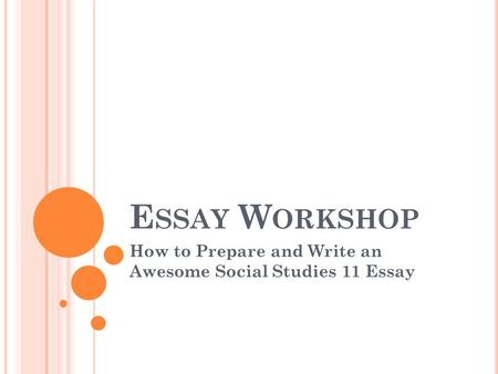 E SSAY W ORKSHOP How to Prepare and Write an Awesome Social Studies 11 Essay.