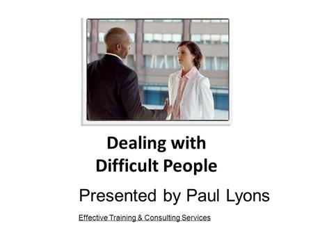 Dealing with Difficult People Presented by Paul Lyons Effective Training & Consulting Services.