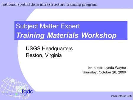 Vers. 20061026 national spatial data infrastructure training program Training Materials Workshop Subject Matter Expert USGS Headquarters Reston, Virginia.