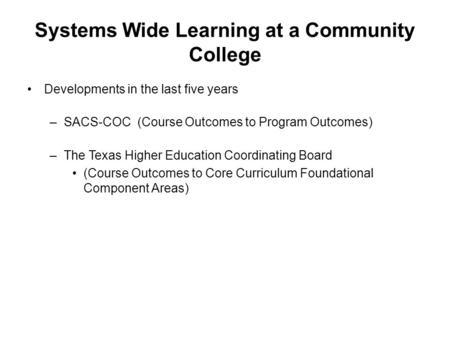 Systems Wide Learning at a Community College Developments in the last five years –SACS-COC (Course Outcomes to Program Outcomes) –The Texas Higher Education.