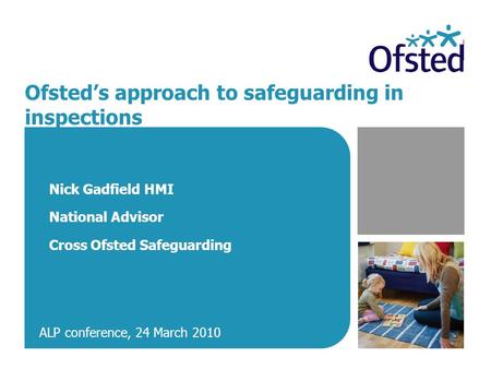 Ofsted’s approach to safeguarding in inspections Nick Gadfield HMI National Advisor Cross Ofsted Safeguarding ALP conference, 24 March 2010.