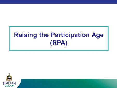Raising the Participation Age (RPA). The Government (Education and Skills Act 2008) has increased the age at which young people are required to remain.
