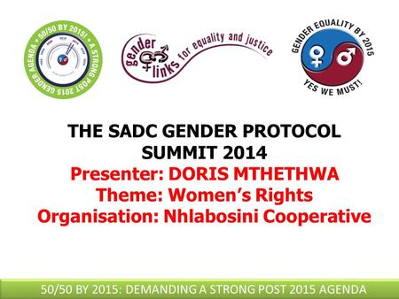 THE SADC GENDER PROTOCOL SUMMIT 2014 Presenter: DORIS MTHETHWA Theme: Women’s Rights Organisation: Nhlabosini Cooperative 50/50 BY 2015: DEMANDING A STRONG.