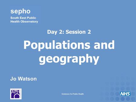 Jo Watson sepho South East Public Health Observatory Solutions for Public Health Day 2: Session 2 Populations and geography.